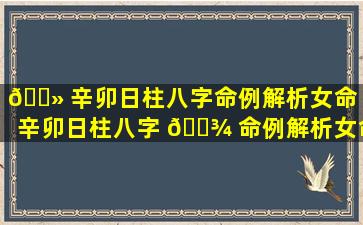 🌻 辛卯日柱八字命例解析女命「辛卯日柱八字 🌾 命例解析女命详解」